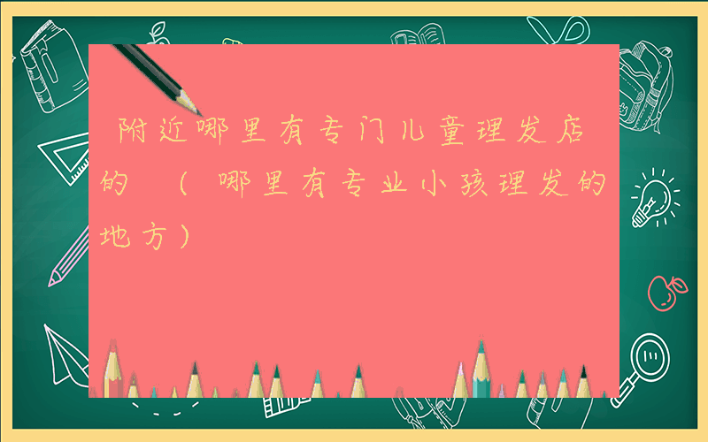 附近哪里有专门儿童理发店的 (哪里有专业小孩理发的地方)
